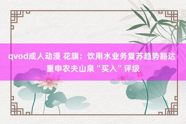 qvod成人动漫 花旗：饮用水业务复苏趋势豁达 重申农夫山泉“买入”评级