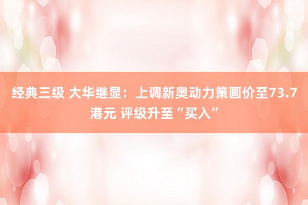 经典三级 大华继显：上调新奥动力策画价至73.7港元 评级升至“买入”