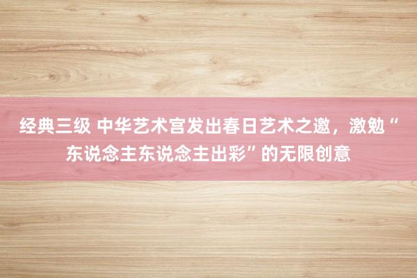 经典三级 中华艺术宫发出春日艺术之邀，激勉“东说念主东说念主出彩”的无限创意