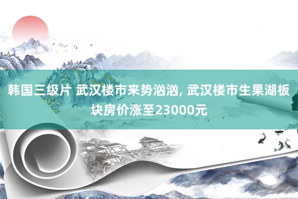 韩国三级片 武汉楼市来势汹汹， 武汉楼市生果湖板块房价涨至23000元
