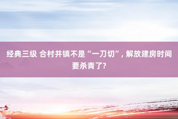 经典三级 合村并镇不是“一刀切”， 解放建房时间要杀青了?