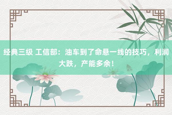 经典三级 工信部：油车到了命悬一线的技巧，利润大跌，产能多余！