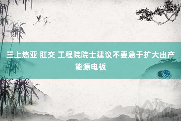三上悠亚 肛交 工程院院士建议不要急于扩大出产能源电板