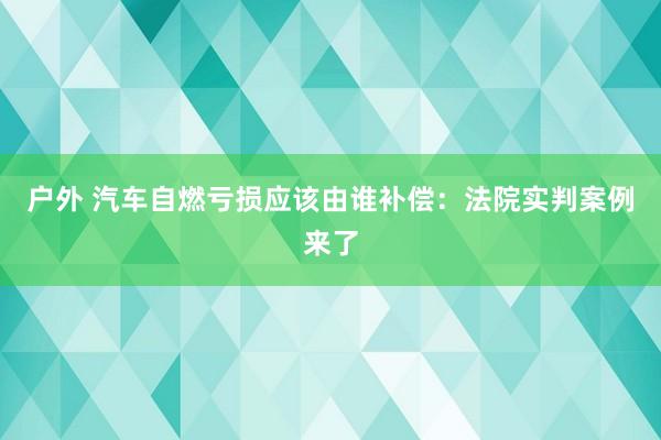 户外 汽车自燃亏损应该由谁补偿：法院实判案例来了