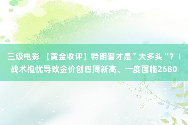 三级电影 【黄金收评】特朗普才是”大多头“？！战术担忧导致金价创四周新高、一度面临2680