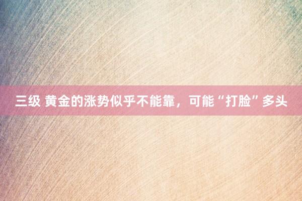 三级 黄金的涨势似乎不能靠，可能“打脸”多头
