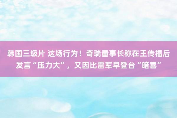 韩国三级片 这场行为！奇瑞董事长称在王传福后发言“压力大”，又因比雷军早登台“暗喜”