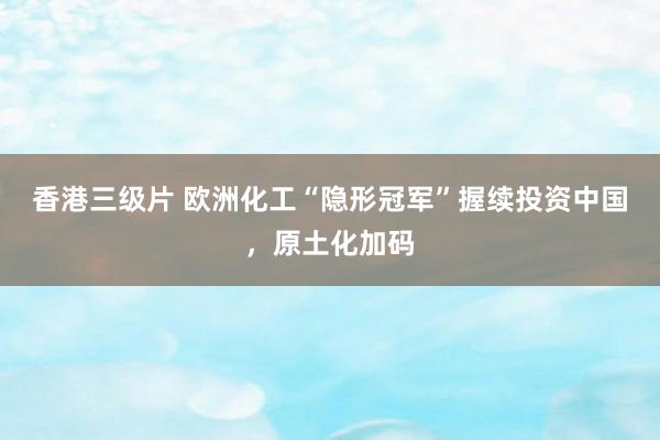 香港三级片 欧洲化工“隐形冠军”握续投资中国，原土化加码