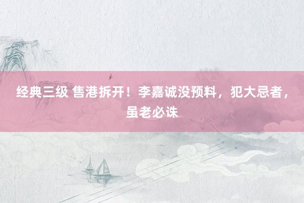 经典三级 售港拆开！李嘉诚没预料，犯大忌者，虽老必诛