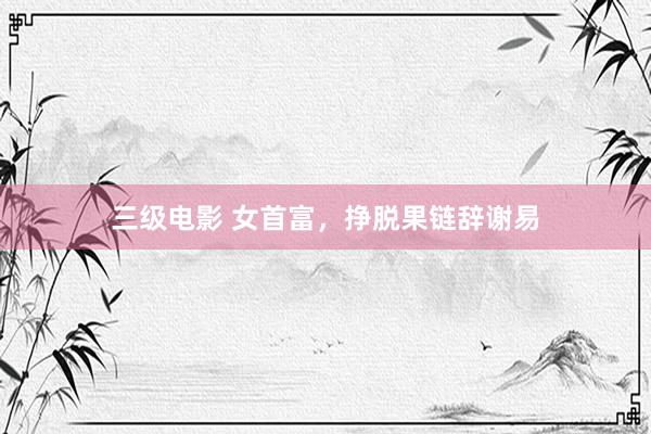 三级电影 女首富，挣脱果链辞谢易