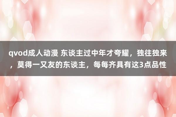 qvod成人动漫 东谈主过中年才夸耀，独往独来，莫得一又友的东谈主，每每齐具有这3点品性
