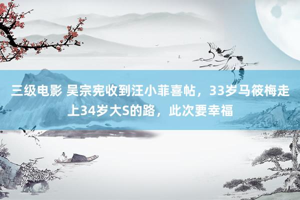 三级电影 吴宗宪收到汪小菲喜帖，33岁马筱梅走上34岁大S的路，此次要幸福