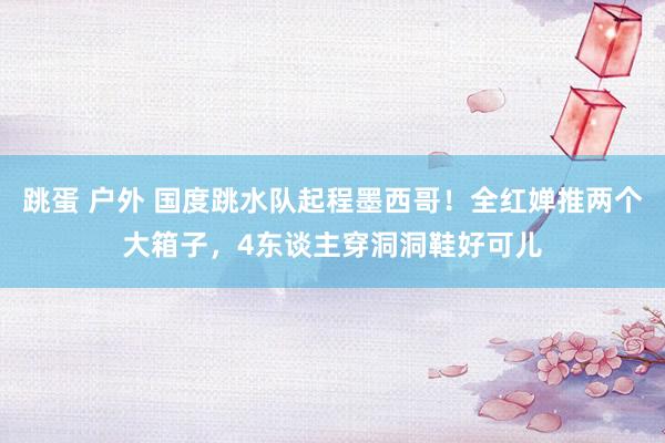 跳蛋 户外 国度跳水队起程墨西哥！全红婵推两个大箱子，4东谈主穿洞洞鞋好可儿