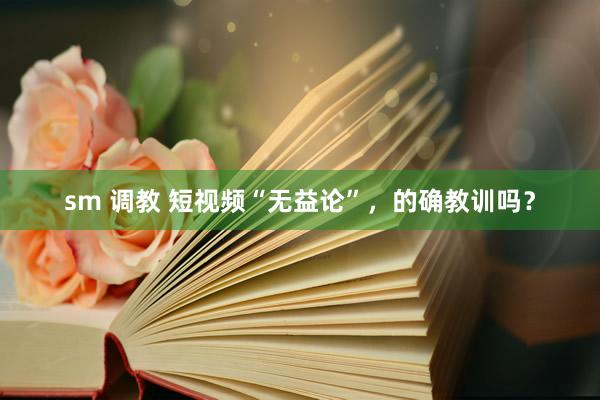 sm 调教 短视频“无益论”，的确教训吗？