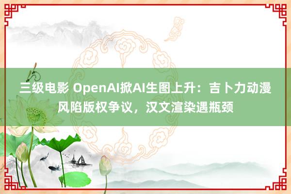 三级电影 OpenAI掀AI生图上升：吉卜力动漫风陷版权争议，汉文渲染遇瓶颈
