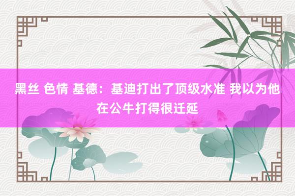 黑丝 色情 基德：基迪打出了顶级水准 我以为他在公牛打得很迁延