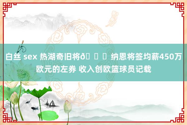 白丝 sex 热湖奇旧将👀纳恩将签均薪450万欧元的左券 收入创欧篮球员记载