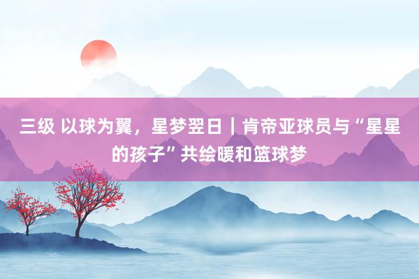 三级 以球为翼，星梦翌日｜肯帝亚球员与“星星的孩子”共绘暖和篮球梦