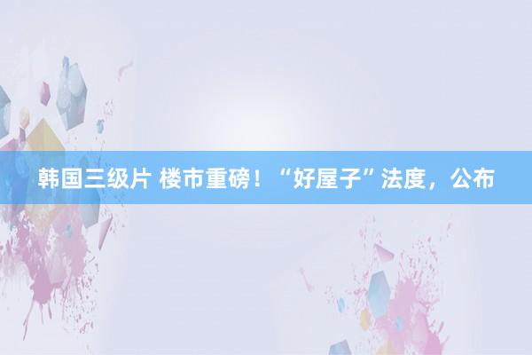 韩国三级片 楼市重磅！“好屋子”法度，公布