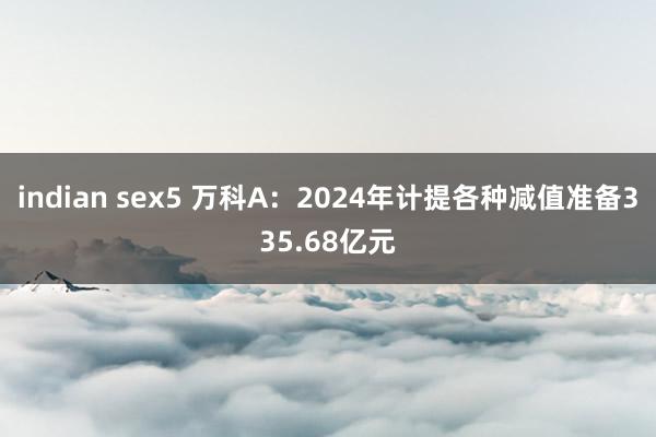 indian sex5 万科A：2024年计提各种减值准备335.68亿元