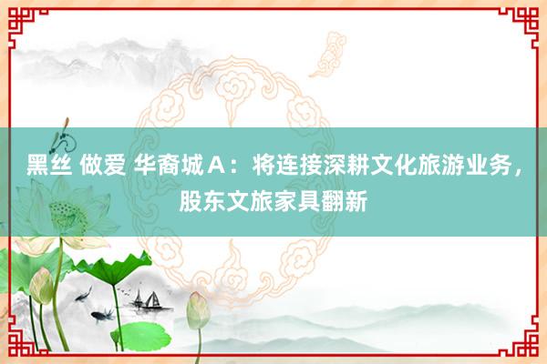黑丝 做爱 华裔城Ａ：将连接深耕文化旅游业务，股东文旅家具翻新