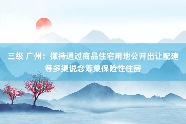 三级 广州：撑持通过商品住宅用地公开出让配建等多渠说念筹集保险性住房