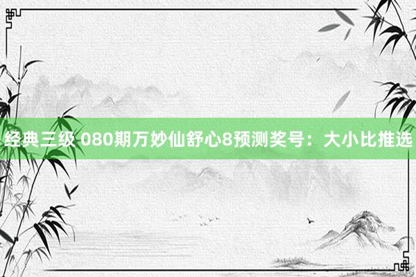 经典三级 080期万妙仙舒心8预测奖号：大小比推选