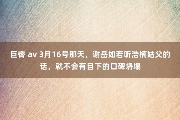 巨臀 av 3月16号那天，谢岳如若听浩楠姑父的话，就不会有目下的口碑坍塌