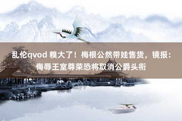 乱伦qvod 糗大了！梅根公然带娃售货，镜报：侮辱王室尊荣恐将取消公爵头衔