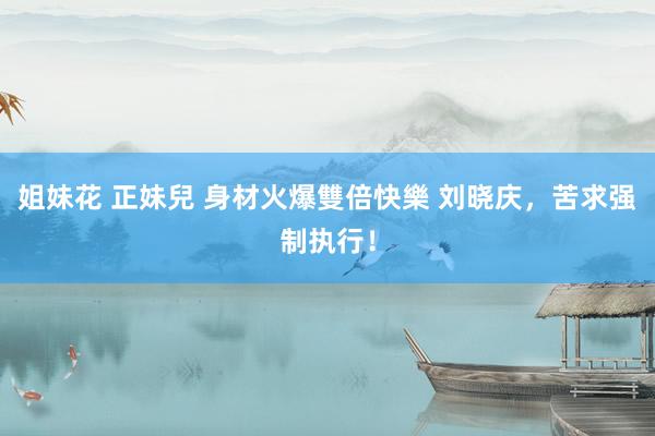 姐妹花 正妹兒 身材火爆雙倍快樂 刘晓庆，苦求强制执行！