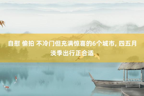 自慰 偷拍 不冷门但充满惊喜的6个城市， 四五月淡季出行正合适