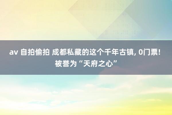 av 自拍偷拍 成都私藏的这个千年古镇， 0门票! 被誉为“天府之心”