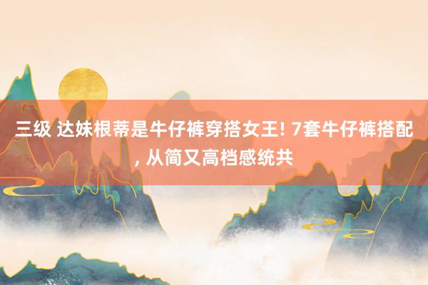 三级 达妹根蒂是牛仔裤穿搭女王! 7套牛仔裤搭配， 从简又高档感统共
