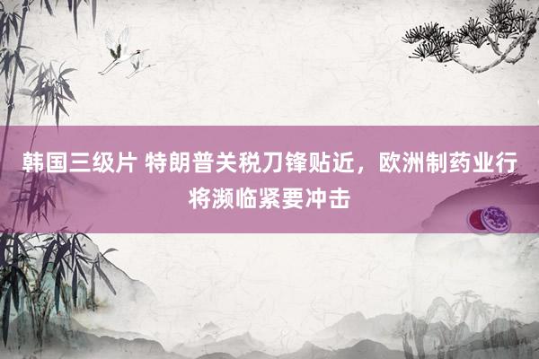 韩国三级片 特朗普关税刀锋贴近，欧洲制药业行将濒临紧要冲击