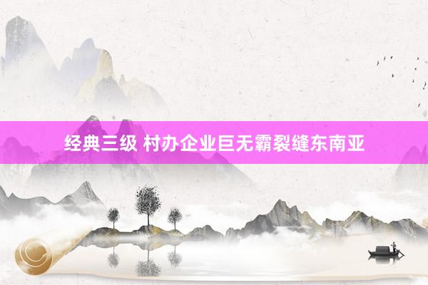经典三级 村办企业巨无霸裂缝东南亚