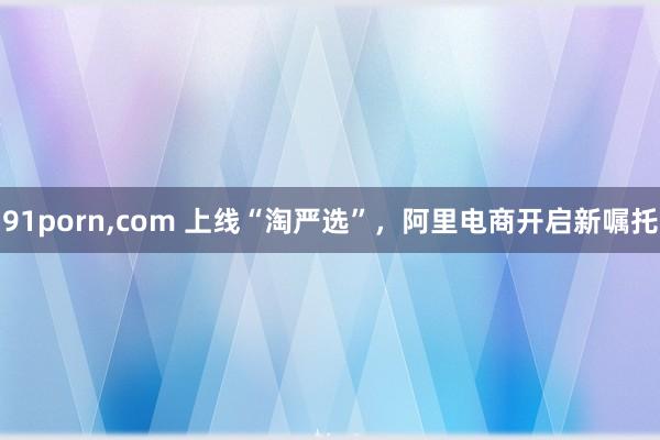 91porn，com 上线“淘严选”，阿里电商开启新嘱托