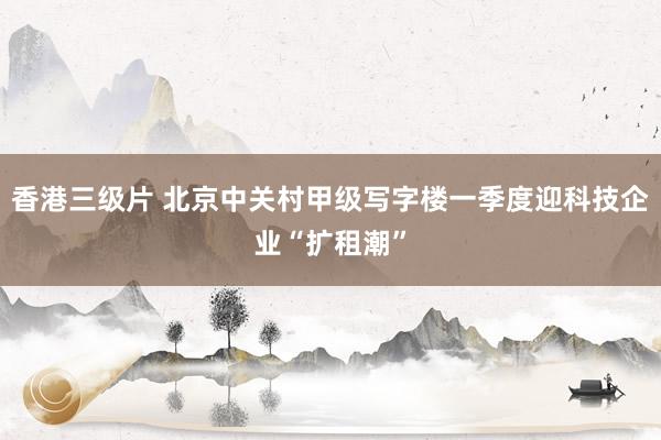 香港三级片 北京中关村甲级写字楼一季度迎科技企业“扩租潮”