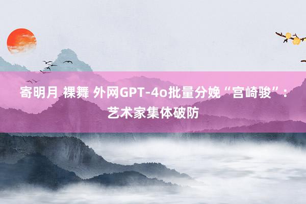 寄明月 裸舞 外网GPT-4o批量分娩“宫崎骏”：艺术家集体破防