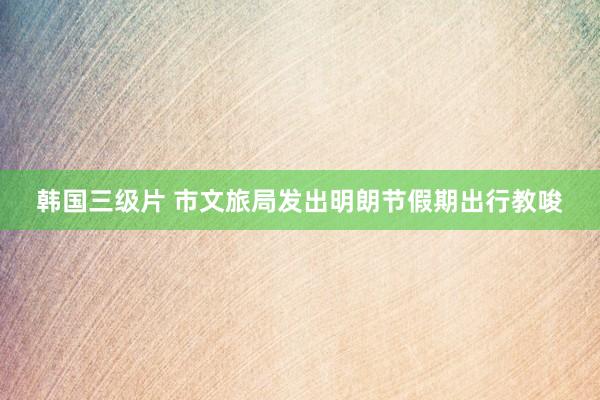 韩国三级片 市文旅局发出明朗节假期出行教唆