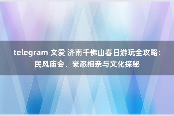 telegram 文爱 济南千佛山春日游玩全攻略：民风庙会、豪恣相亲与文化探秘