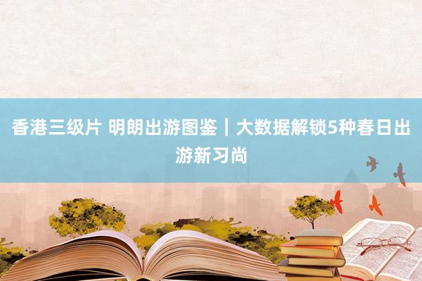 香港三级片 明朗出游图鉴｜大数据解锁5种春日出游新习尚