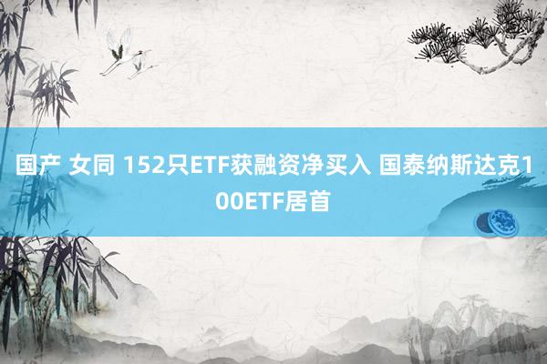 国产 女同 152只ETF获融资净买入 国泰纳斯达克100ETF居首