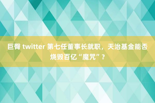 巨臀 twitter 第七任董事长就职，天治基金能否烧毁百亿“魔咒”？