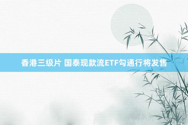 香港三级片 国泰现款流ETF勾通行将发售