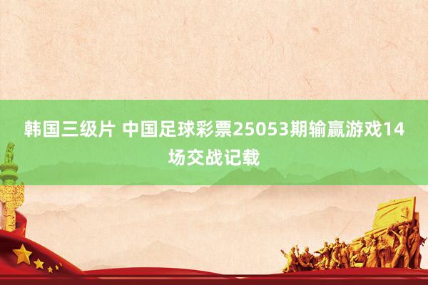 韩国三级片 中国足球彩票25053期输赢游戏14场交战记载