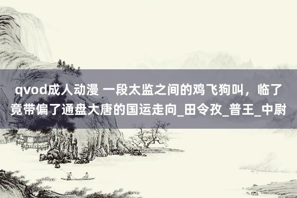 qvod成人动漫 一段太监之间的鸡飞狗叫，临了竟带偏了通盘大唐的国运走向_田令孜_普王_中尉