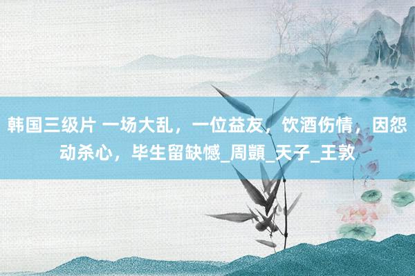 韩国三级片 一场大乱，一位益友，饮酒伤情，因怨动杀心，毕生留缺憾_周顗_天子_王敦