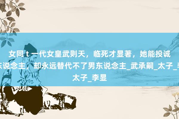 女同 t 一代女皇武则天，临死才显著，她能投诚男东说念主，却永远替代不了男东说念主_武承嗣_太子_李显