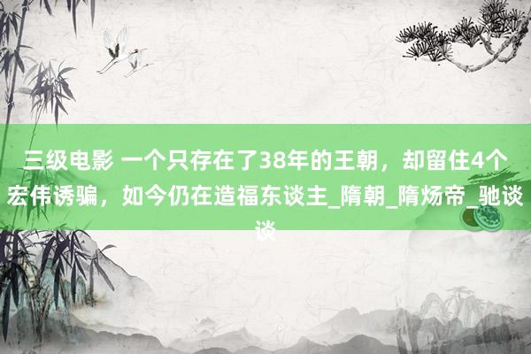 三级电影 一个只存在了38年的王朝，却留住4个宏伟诱骗，如今仍在造福东谈主_隋朝_隋炀帝_驰谈