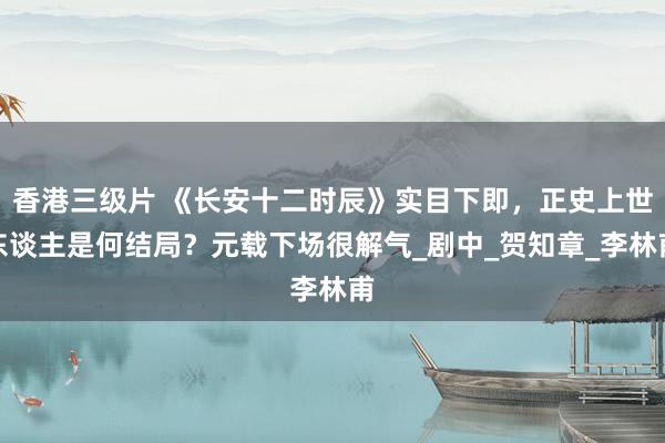 香港三级片 《长安十二时辰》实目下即，正史上世东谈主是何结局？元载下场很解气_剧中_贺知章_李林甫